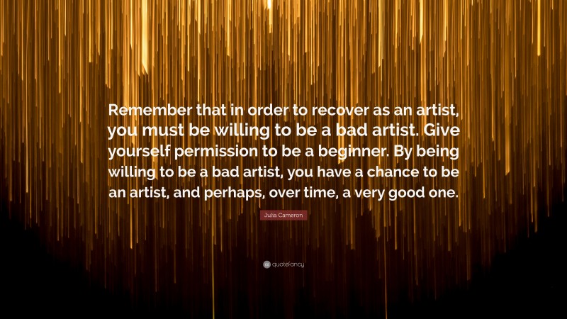 Julia Cameron Quote: “Remember that in order to recover as an artist, you must be willing to be a bad artist. Give yourself permission to be a beginner. By being willing to be a bad artist, you have a chance to be an artist, and perhaps, over time, a very good one.”