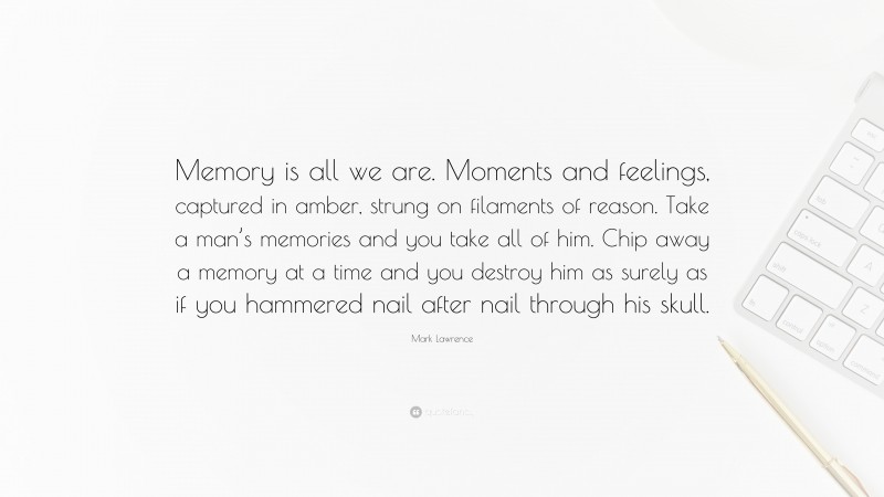 Mark Lawrence Quote: “Memory is all we are. Moments and feelings, captured in amber, strung on filaments of reason. Take a man’s memories and you take all of him. Chip away a memory at a time and you destroy him as surely as if you hammered nail after nail through his skull.”