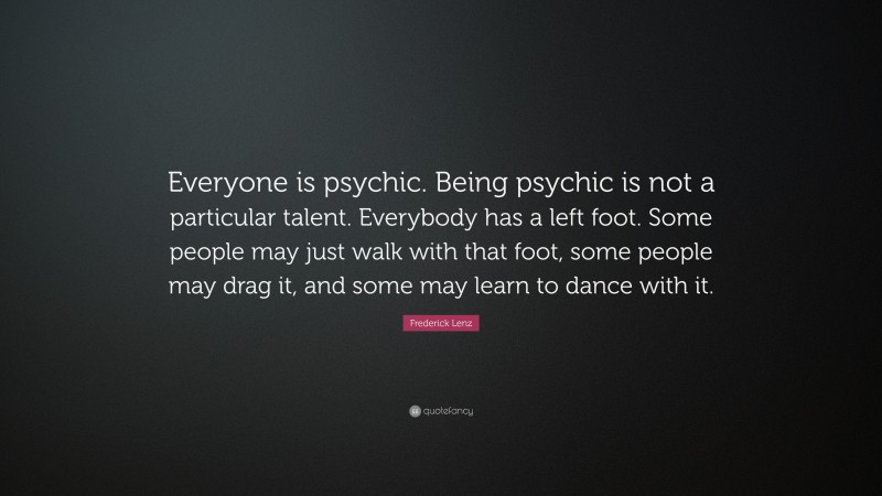 Frederick Lenz Quote: “Everyone is psychic. Being psychic is not a particular talent. Everybody has a left foot. Some people may just walk with that foot, some people may drag it, and some may learn to dance with it.”