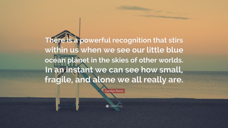 Carolyn Porco Quote: “There is a powerful recognition that stirs within us when we see our little blue ocean planet in the skies of other worlds. In an instant we can see how small, fragile, and alone we all really are.”