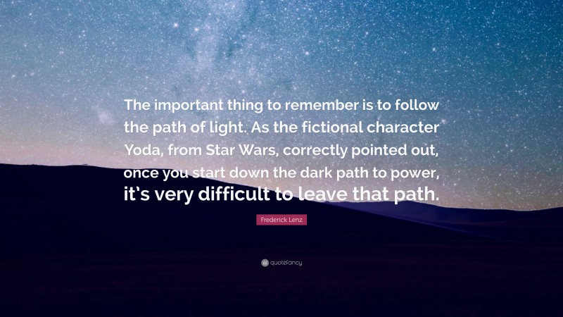 Frederick Lenz Quote: “The important thing to remember is to follow the path of light. As the fictional character Yoda, from Star Wars, correctly pointed out, once you start down the dark path to power, it’s very difficult to leave that path.”