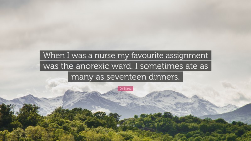 Jo Brand Quote: “When I was a nurse my favourite assignment was the anorexic ward. I sometimes ate as many as seventeen dinners.”