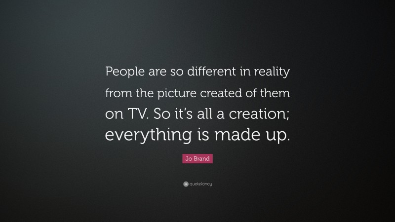 Jo Brand Quote: “People are so different in reality from the picture created of them on TV. So it’s all a creation; everything is made up.”