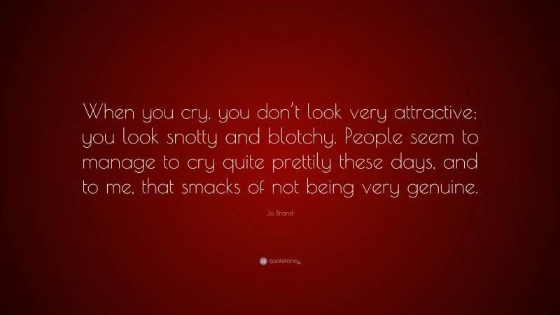 Jo Brand Quote: “When you cry, you don’t look very attractive; you look snotty and blotchy. People seem to manage to cry quite prettily these days, and to me, that smacks of not being very genuine.”