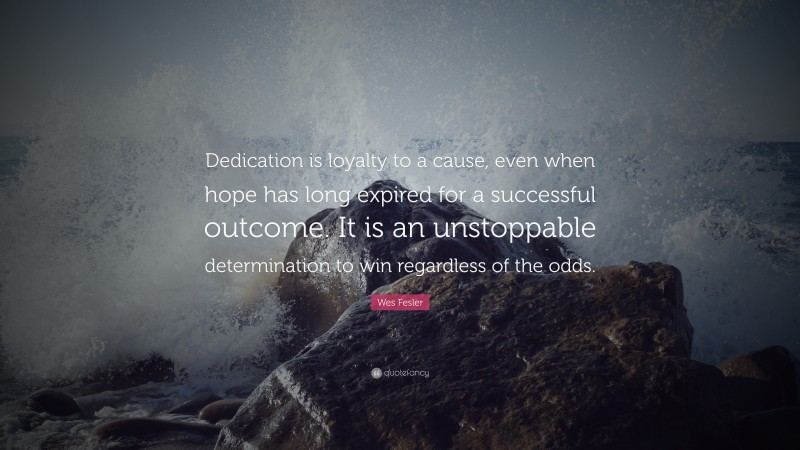 Wes Fesler Quote: “Dedication is loyalty to a cause, even when hope has long expired for a successful outcome. It is an unstoppable determination to win regardless of the odds.”