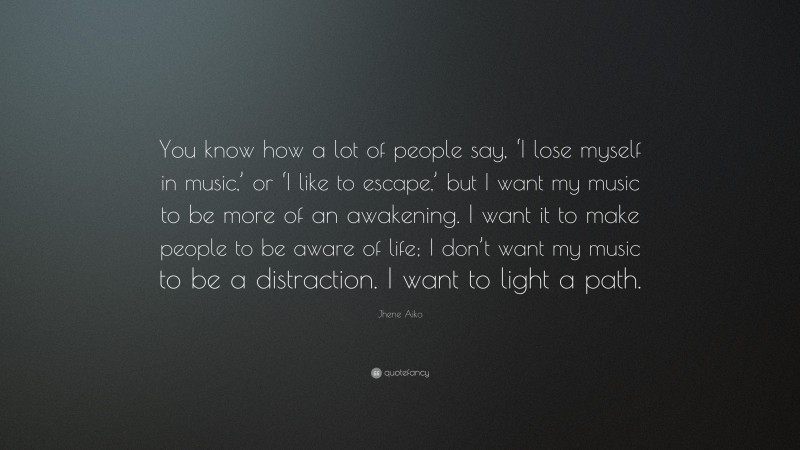 Jhene Aiko Quote: “You know how a lot of people say, ‘I lose myself in music,’ or ‘I like to escape,’ but I want my music to be more of an awakening. I want it to make people to be aware of life; I don’t want my music to be a distraction. I want to light a path.”