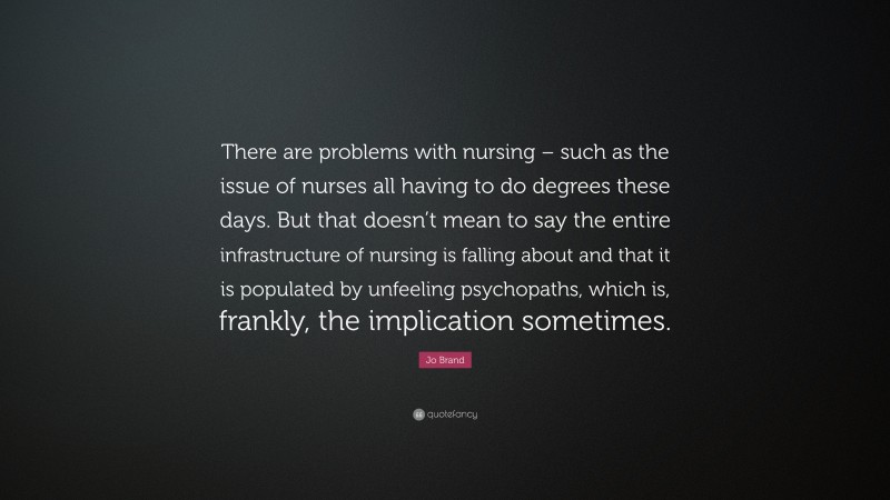 Jo Brand Quote: “There are problems with nursing – such as the issue of nurses all having to do degrees these days. But that doesn’t mean to say the entire infrastructure of nursing is falling about and that it is populated by unfeeling psychopaths, which is, frankly, the implication sometimes.”