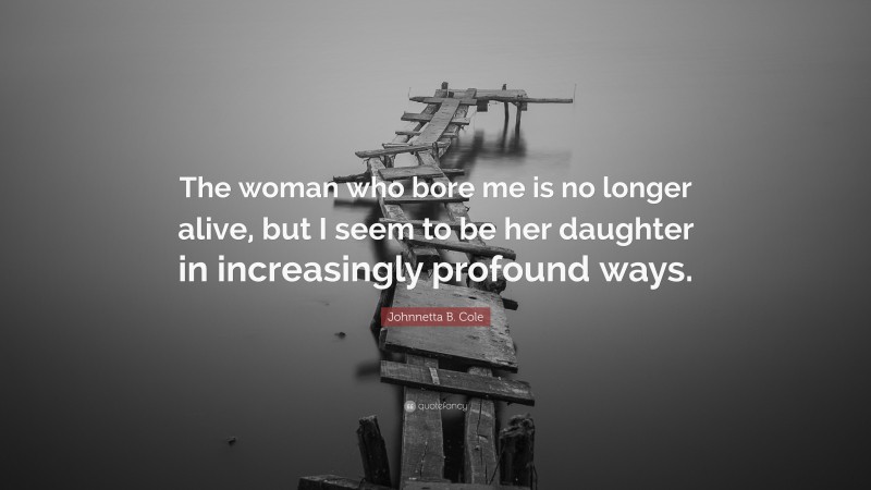 Johnnetta B. Cole Quote: “The woman who bore me is no longer alive, but I seem to be her daughter in increasingly profound ways.”