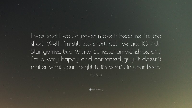 Kirby Puckett Quote: “I was told I would never make it because I’m too short. Well, I’m still too short, but I’ve got 10 All-Star games, two World Series championships, and I’m a very happy and contented guy. It doesn’t matter what your height is, it’s what’s in your heart.”