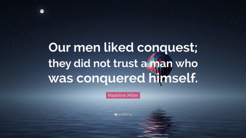 Madeline Miller Quote: “Our men liked conquest; they did not trust a man who was conquered himself.”