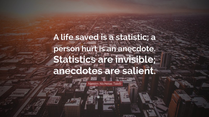 Nassim Nicholas Taleb Quote: “A life saved is a statistic; a person hurt is an anecdote. Statistics are invisible; anecdotes are salient.”