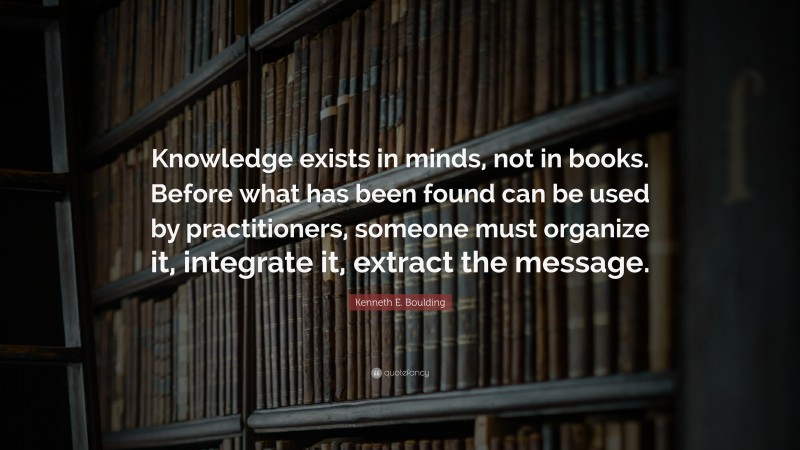 Kenneth E. Boulding Quote: “Knowledge exists in minds, not in books. Before what has been found can be used by practitioners, someone must organize it, integrate it, extract the message.”