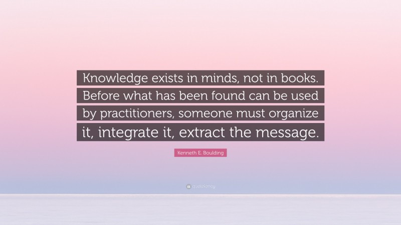 Kenneth E. Boulding Quote: “Knowledge exists in minds, not in books. Before what has been found can be used by practitioners, someone must organize it, integrate it, extract the message.”