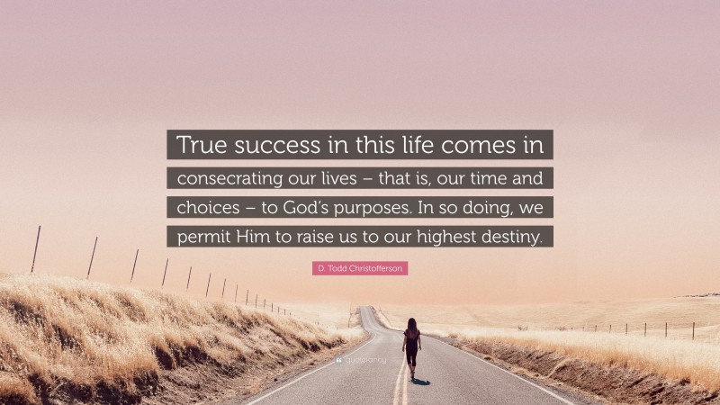 D. Todd Christofferson Quote: “True success in this life comes in consecrating our lives – that is, our time and choices – to God’s purposes. In so doing, we permit Him to raise us to our highest destiny.”