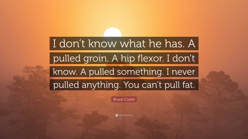 Bruce Coslet Quote: “I don’t know what he has. A pulled groin. A hip flexor. I don’t know. A pulled something. I never pulled anything. You can’t pull fat.”