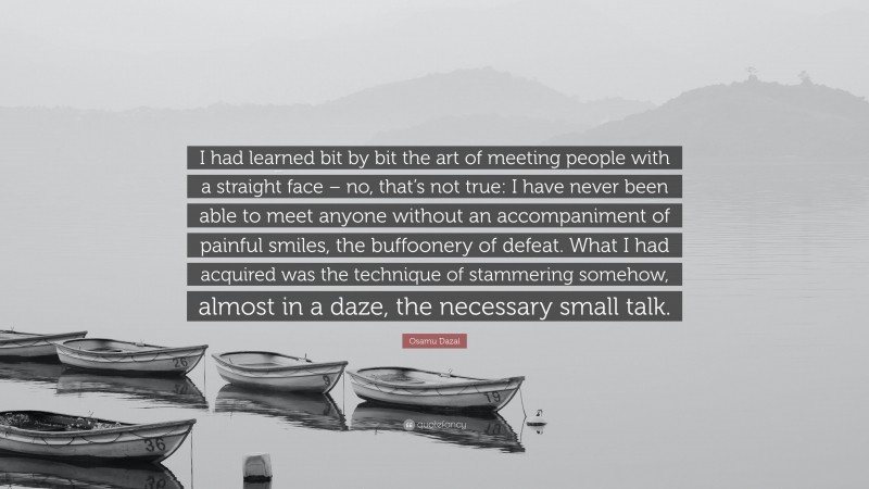 Osamu Dazai Quote: “I had learned bit by bit the art of meeting people with a straight face – no, that’s not true: I have never been able to meet anyone without an accompaniment of painful smiles, the buffoonery of defeat. What I had acquired was the technique of stammering somehow, almost in a daze, the necessary small talk.”