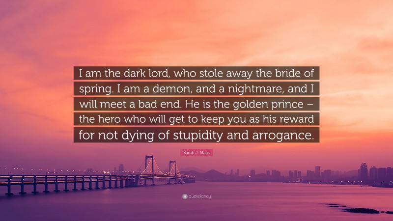 Sarah J. Maas Quote: “I am the dark lord, who stole away the bride of spring. I am a demon, and a nightmare, and I will meet a bad end. He is the golden prince – the hero who will get to keep you as his reward for not dying of stupidity and arrogance.”