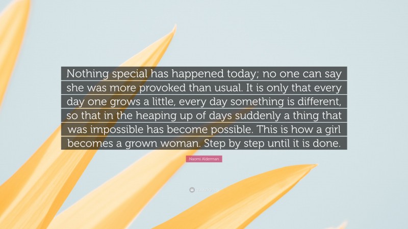 Naomi Alderman Quote: “Nothing special has happened today; no one can say she was more provoked than usual. It is only that every day one grows a little, every day something is different, so that in the heaping up of days suddenly a thing that was impossible has become possible. This is how a girl becomes a grown woman. Step by step until it is done.”