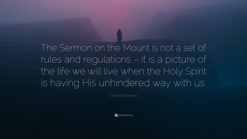 Oswald Chambers Quote: “The Sermon on the Mount is not a set of rules and regulations – it is a picture of the life we will live when the Holy Spirit is having His unhindered way with us.”