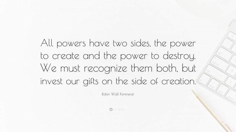 Robin Wall Kimmerer Quote: “All powers have two sides, the power to create and the power to destroy. We must recognize them both, but invest our gifts on the side of creation.”