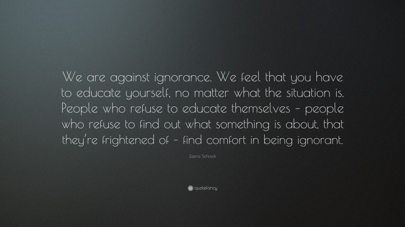 Zeena Schreck Quote: “We are against ignorance. We feel that you have to educate yourself, no matter what the situation is. People who refuse to educate themselves – people who refuse to find out what something is about, that they’re frightened of – find comfort in being ignorant.”
