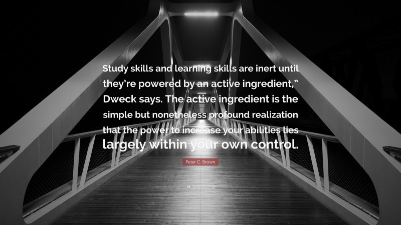 Peter C. Brown Quote: “Study skills and learning skills are inert until they’re powered by an active ingredient,” Dweck says. The active ingredient is the simple but nonetheless profound realization that the power to increase your abilities lies largely within your own control.”