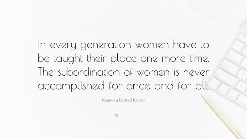 Rosemary Radford Ruether Quote: “In every generation women have to be taught their place one more time. The subordination of women is never accomplished for once and for all.”