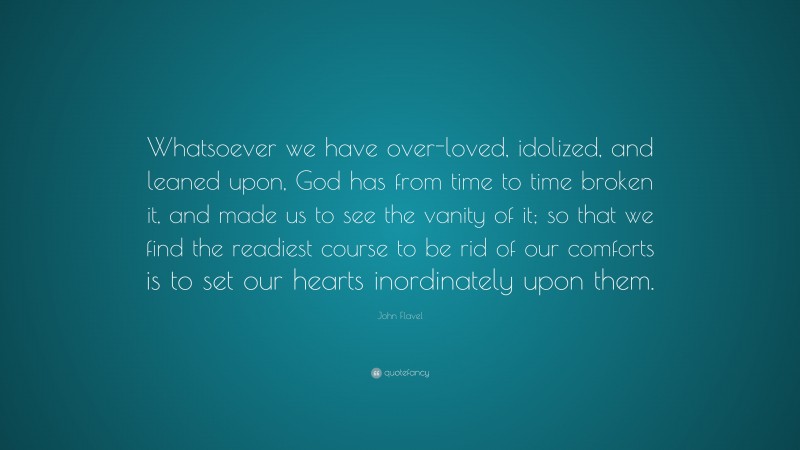 John Flavel Quote: “Whatsoever we have over-loved, idolized, and leaned upon, God has from time to time broken it, and made us to see the vanity of it; so that we find the readiest course to be rid of our comforts is to set our hearts inordinately upon them.”
