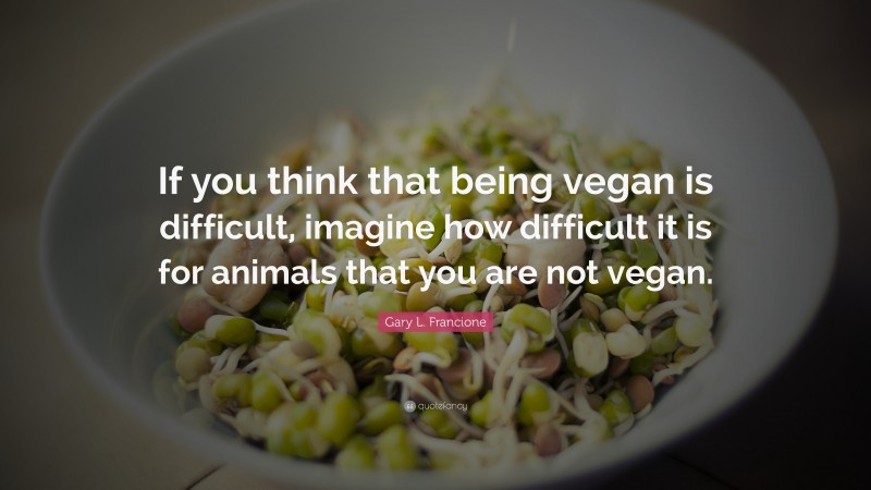 Gary L. Francione Quote: “If you think that being vegan is difficult, imagine how difficult it is for animals that you are not vegan.”