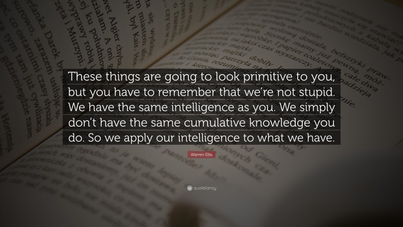 Warren Ellis Quote: “These things are going to look primitive to you, but you have to remember that we’re not stupid. We have the same intelligence as you. We simply don’t have the same cumulative knowledge you do. So we apply our intelligence to what we have.”