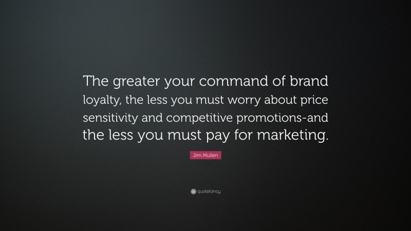 Jim Mullen Quote: “The greater your command of brand loyalty, the less you must worry about price sensitivity and competitive promotions-and the less you must pay for marketing.”
