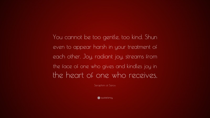 Seraphim of Sarov Quote: “You cannot be too gentle, too kind. Shun even to appear harsh in your treatment of each other. Joy, radiant joy, streams from the face of one who gives and kindles joy in the heart of one who receives.”