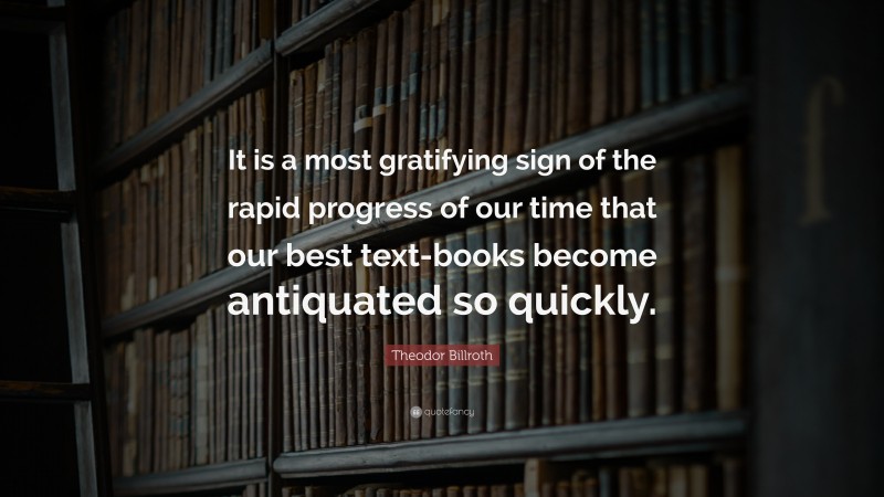 Theodor Billroth Quote: “It is a most gratifying sign of the rapid progress of our time that our best text-books become antiquated so quickly.”