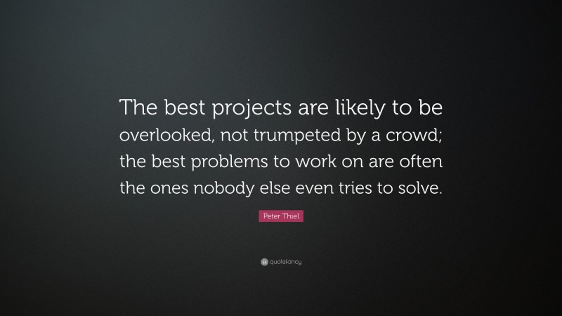 Peter Thiel Quote: “The best projects are likely to be overlooked, not trumpeted by a crowd; the best problems to work on are often the ones nobody else even tries to solve.”