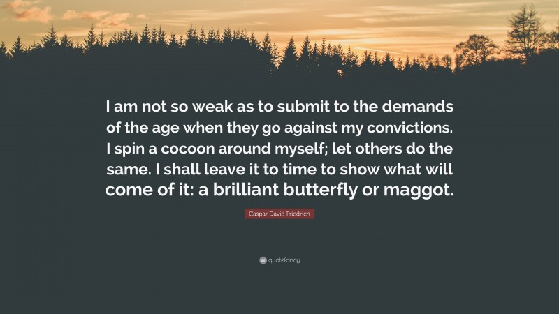Caspar David Friedrich Quote: “I am not so weak as to submit to the demands of the age when they go against my convictions. I spin a cocoon around myself; let others do the same. I shall leave it to time to show what will come of it: a brilliant butterfly or maggot.”