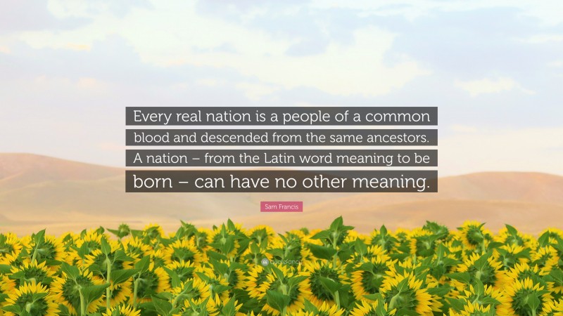 Sam Francis Quote: “Every real nation is a people of a common blood and descended from the same ancestors. A nation – from the Latin word meaning to be born – can have no other meaning.”