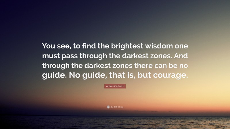 Adam Gidwitz Quote: “You see, to find the brightest wisdom one must pass through the darkest zones. And through the darkest zones there can be no guide. No guide, that is, but courage.”