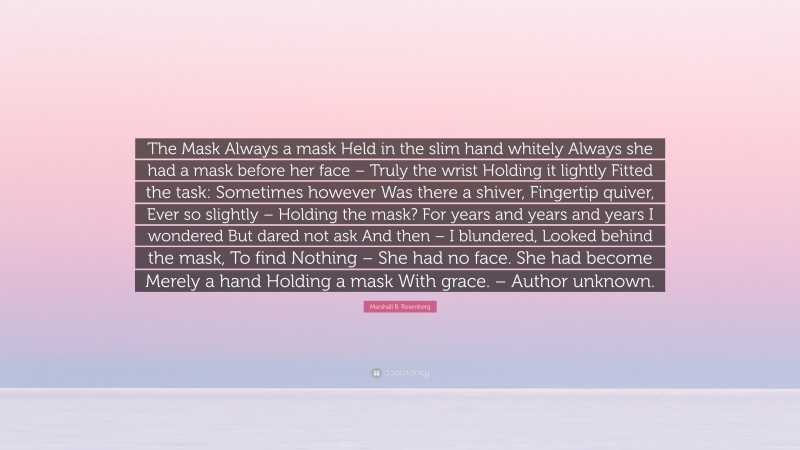 Marshall B. Rosenberg Quote: “The Mask Always a mask Held in the slim hand whitely Always she had a mask before her face – Truly the wrist Holding it lightly Fitted the task: Sometimes however Was there a shiver, Fingertip quiver, Ever so slightly – Holding the mask? For years and years and years I wondered But dared not ask And then – I blundered, Looked behind the mask, To find Nothing – She had no face. She had become Merely a hand Holding a mask With grace. – Author unknown.”