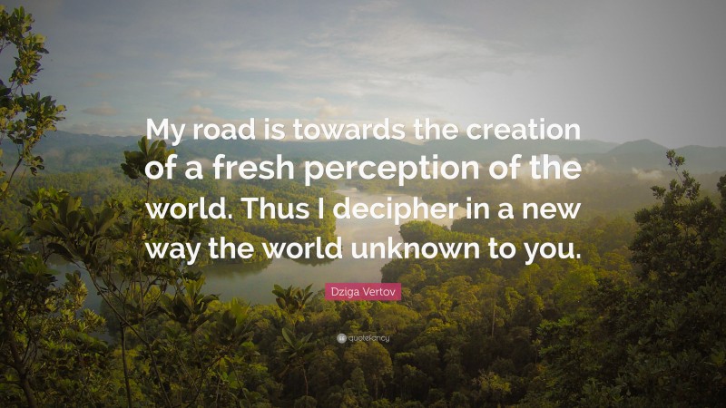 Dziga Vertov Quote: “My road is towards the creation of a fresh perception of the world. Thus I decipher in a new way the world unknown to you.”