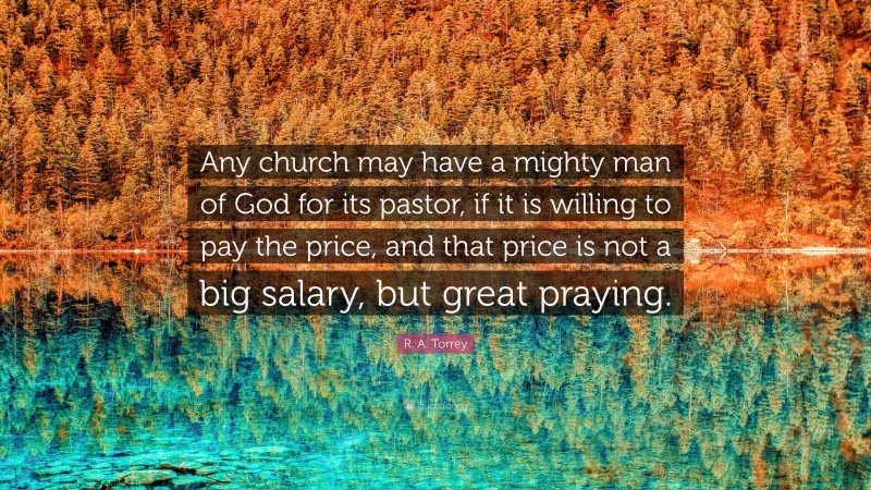 R. A. Torrey Quote: “Any church may have a mighty man of God for its pastor, if it is willing to pay the price, and that price is not a big salary, but great praying.”