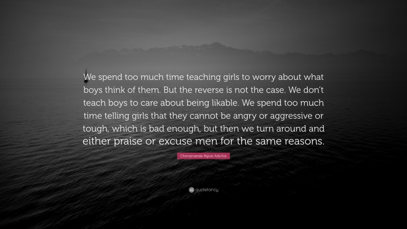 Chimamanda Ngozi Adichie Quote: “We spend too much time teaching girls to worry about what boys think of them. But the reverse is not the case. We don’t teach boys to care about being likable. We spend too much time telling girls that they cannot be angry or aggressive or tough, which is bad enough, but then we turn around and either praise or excuse men for the same reasons.”
