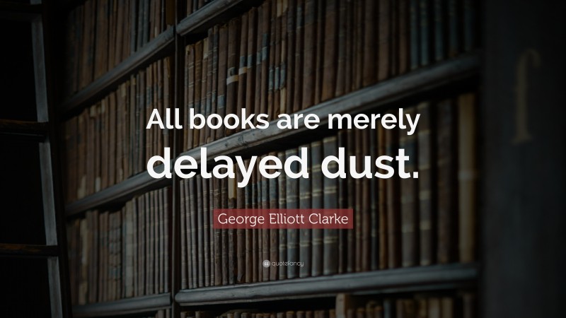 George Elliott Clarke Quote: “All books are merely delayed dust.”
