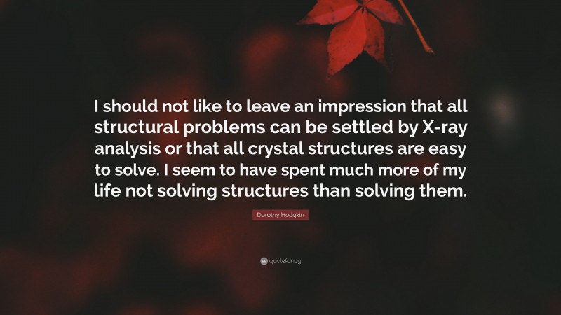 Dorothy Hodgkin Quote: “I should not like to leave an impression that all structural problems can be settled by X-ray analysis or that all crystal structures are easy to solve. I seem to have spent much more of my life not solving structures than solving them.”