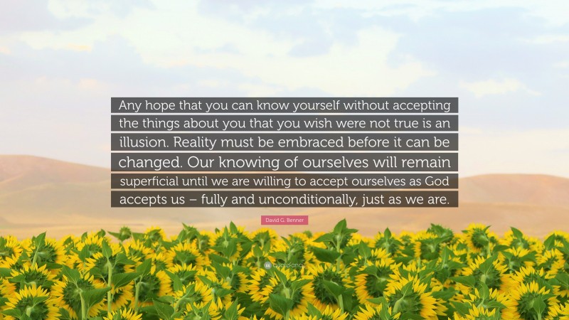 David G. Benner Quote: “Any hope that you can know yourself without accepting the things about you that you wish were not true is an illusion. Reality must be embraced before it can be changed. Our knowing of ourselves will remain superficial until we are willing to accept ourselves as God accepts us – fully and unconditionally, just as we are.”