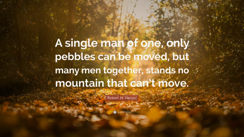Robert M. Hensel Quote: “A single man of one, only pebbles can be moved, but many men together, stands no mountain that can’t move.”