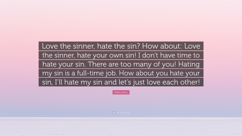 Mark Lowry Quote: “Love the sinner, hate the sin? How about: Love the sinner, hate your own sin! I don’t have time to hate your sin. There are too many of you! Hating my sin is a full-time job. How about you hate your sin, I’ll hate my sin and let’s just love each other!”