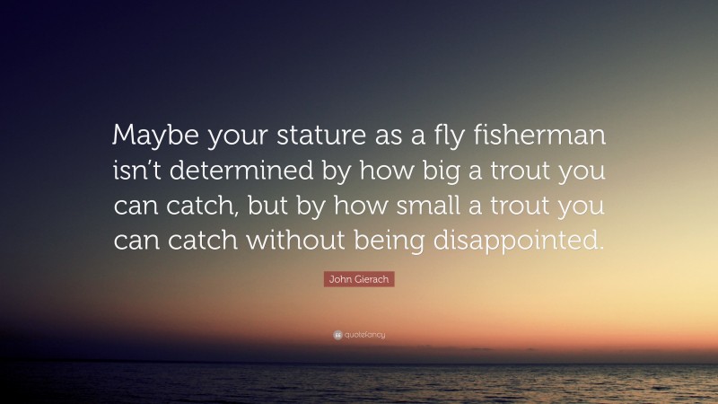 John Gierach Quote: “Maybe your stature as a fly fisherman isn’t determined by how big a trout you can catch, but by how small a trout you can catch without being disappointed.”