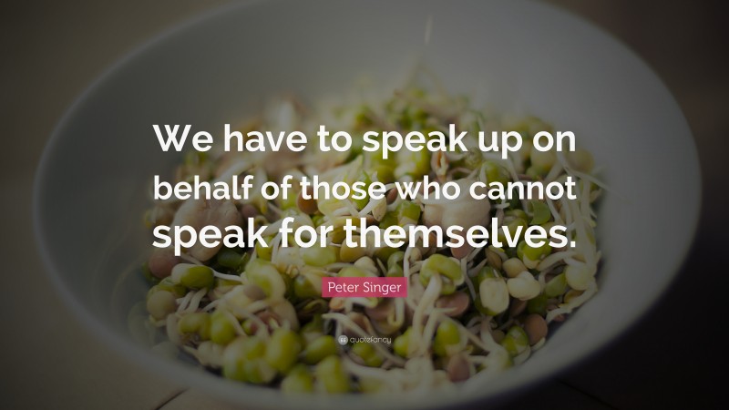 Peter Singer Quote: “We have to speak up on behalf of those who cannot speak for themselves.”