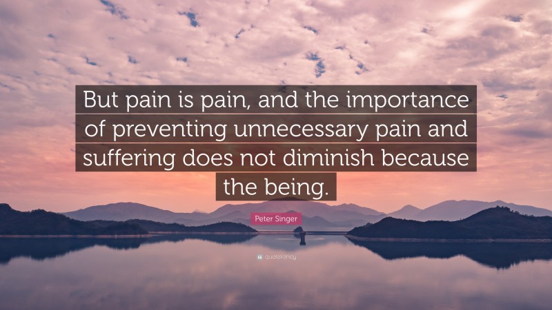 Peter Singer Quote: “But pain is pain, and the importance of preventing unnecessary pain and suffering does not diminish because the being.”