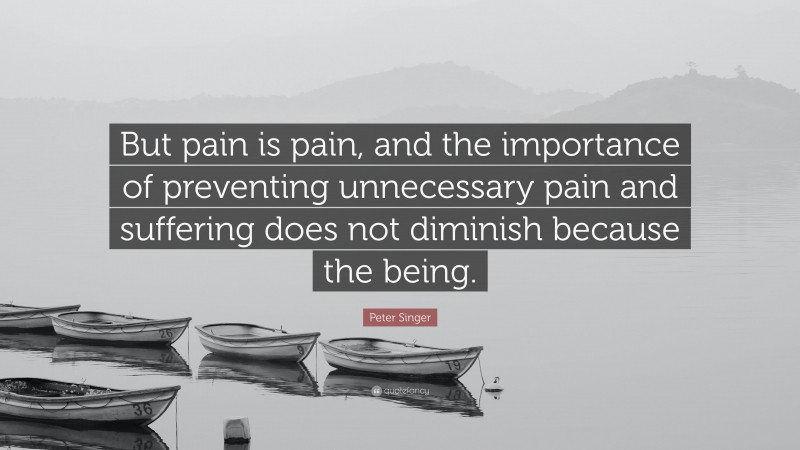 Peter Singer Quote: “But pain is pain, and the importance of preventing unnecessary pain and suffering does not diminish because the being.”